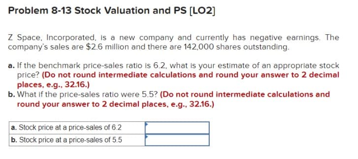 Problem 8-13 Stock Valuation and PS [LO2]
Z Space, Incorporated, is a new company and currently has negative earnings. The
company's sales are $2.6 million and there are 142,000 shares outstanding.
a. If the benchmark price-sales ratio is 6.2, what is your estimate of an appropriate stock
price? (Do not round intermediate calculations and round your answer to 2 decimal
places, e.g., 32.16.)
b. What if the price-sales ratio were 5.5? (Do not round intermediate calculations and
round your answer to 2 decimal places, e.g., 32.16.)
a. Stock price at a price-sales of 6.2
b. Stock price at a price-sales of 5.5
