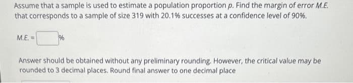 Assume that a sample is used to estimate a population proportion p. Find the margin of error M.E.
that corresponds to a sample of size 319 with 20.1% successes at a confidence level of 90%.
M.E.=
96
Answer should be obtained without any preliminary rounding. However, the critical value may be
rounded to 3 decimal places. Round final answer to one decimal place