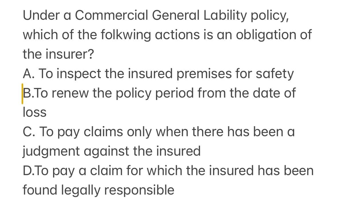 Under a Commercial General Lability policy,
which of the folkwing actions is an obligation of
the insurer?
A. To inspect the insured premises for safety
B.To renew the policy period from the date of
loss
C. To pay claims only when there has been a
judgment against the insured
D.To pay a claim for which the insured has been
found legally responsible