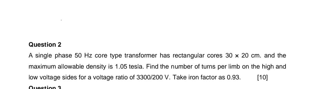 Question 2
A single phase 50 Hz core type transformer has rectangular cores 30 × 20 cm. and the
maximum allowable density is 1.05 tesla. Find the number of turns per limb on the high and
low voltage sides for a voltage ratio of 3300/200 V. Take iron factor as 0.93.
Question 3
[10]