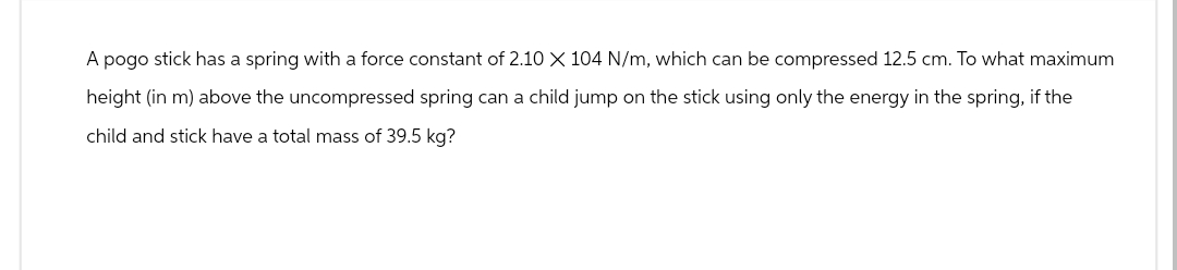 A pogo stick has a spring with a force constant of 2.10 X 104 N/m, which can be compressed 12.5 cm. To what maximum
height (in m) above the uncompressed spring can a child jump on the stick using only the energy in the spring, if the
child and stick have a total mass of 39.5 kg?