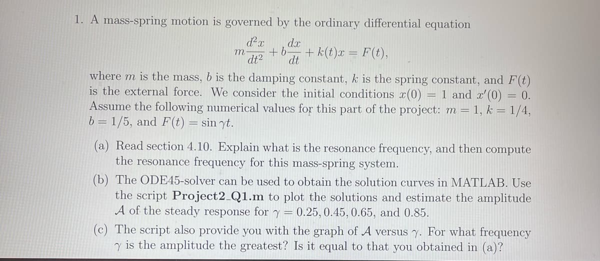 1. A mass-spring motion is governed by the ordinary differential equation
d²x dx
m. +b
dt² dt
+k(t)x = F(t),
where m is the mass, b is the damping constant, k is the spring constant, and F(t)
is the external force. We consider the initial conditions x(0): = 1 and x'(0) = 0.
Assume the following numerical values for this part of the project: m = 1, k = 1/4,
b=1/5, and F(t) = sin yt.
(a) Read section 4.10. Explain what is the resonance frequency, and then compute
the resonance frequency for this mass-spring system.
(b) The ODE45-solver can be used to obtain the solution curves in MATLAB. Use
the script Project2_Q1.m to plot the solutions and estimate the amplitude
A of the steady response for Y === 0.25, 0.45, 0.65, and 0.85.
(c) The script also provide you with the graph of A versus y. For what frequency
y is the amplitude the greatest? Is it equal to that you obtained in (a)?