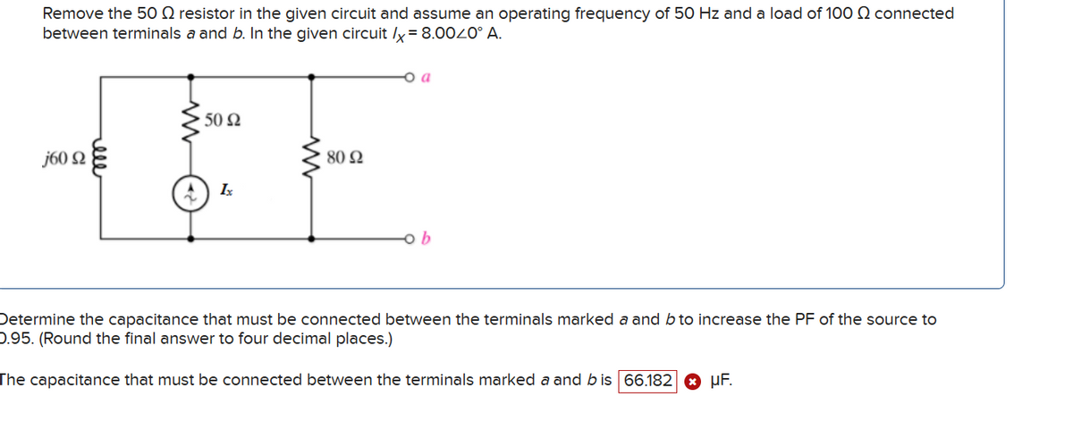 Remove the 50 resistor in the given circuit and assume an operating frequency of 50 Hz and a load of 100 Q connected
between terminals a and b. In the given circuit /x=8.0040° A.
160 Ω
ell
50 Ω
809
1x
b
Determine the capacitance that must be connected between the terminals marked a and b to increase the PF of the source to
0.95. (Round the final answer to four decimal places.)
The capacitance that must be connected between the terminals marked a and b is 66.182 µF.