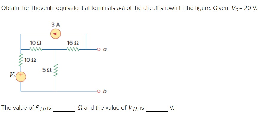 Obtain the Thevenin equivalent at terminals a-b of the circuit shown in the figure. Given: Vs = 20 V.
www
Vs+
10 S2
ww
10 92
3 A
5Ω
The value of RThis
16 92
W
b
and the value of VTh is
V.