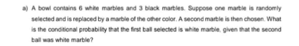 a) A bowl contains 6 white marbles and 3 black marbles. Suppose one marble is randomly
selected and is replaced by a marble of the other color. A second marble is then chosen. What
is the conditional probability that the first ball selected is white marble, given that the second
ball was white marble?