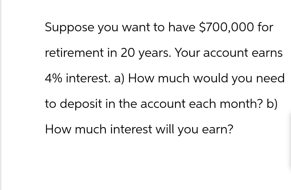 Suppose you want to have $700,000 for
retirement in 20 years. Your account earns
4% interest. a) How much would you need
to deposit in the account each month? b)
How much interest will you earn?