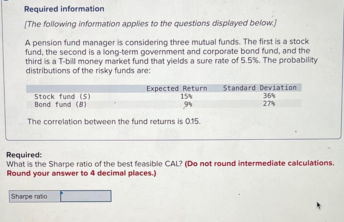 Required information
[The following information applies to the questions displayed below.]
A pension fund manager is considering three mutual funds. The first is a stock
fund, the second is a long-term government and corporate bond fund, and the
third is a T-bill money market fund that yields a sure rate of 5.5%. The probability
distributions of the risky funds are:
Stock fund (S)
Bond fund (B)
Expected Return
15%
Standard Deviation
36%
9%
27%
The correlation between the fund returns is 0.15.
Required:
What is the Sharpe ratio of the best feasible CAL? (Do not round intermediate calculations.
Round your answer to 4 decimal places.)
Sharpe ratio
