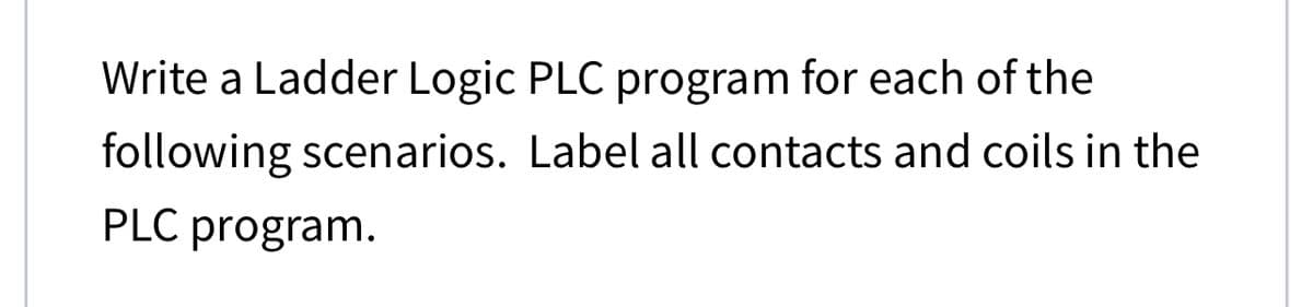 Write a Ladder Logic PLC program for each of the
following scenarios. Label all contacts and coils in the
PLC program.