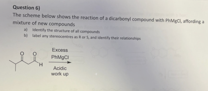 Question 6)
The scheme below shows the reaction of a dicarbonyl compound with PhMgCl, affording a
mixture of new compounds
a) Identify the structure of all compounds
b) label any stereocentres as R or S, and identify their relationships
Excess
PhMgCl
H
Acidic
work up