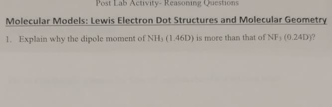 Post Lab Activity- Reasoning Questions
Molecular Models: Lewis Electron Dot Structures and Molecular Geometry
1. Explain why the dipole moment of NH3 (1.46D) is more than that of NF3 (0.24D)?