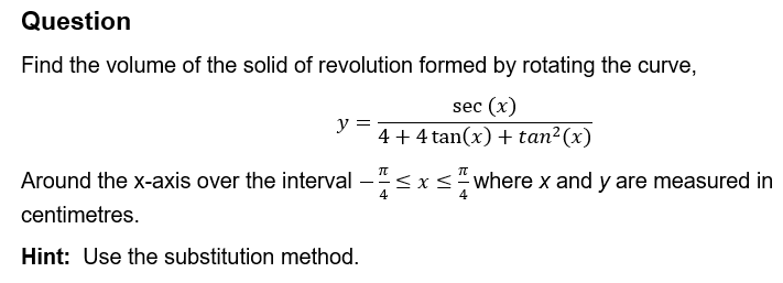 Question
Find the volume of the solid of revolution formed by rotating the curve,
sec (x)
y =
4+4 tan(x) + tan² (x)
Π
Π
Around the x-axis over the interval - ≤ x ≤ where x and y are measured in
centimetres.
Hint: Use the substitution method.
4