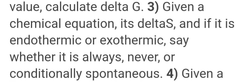 value, calculate delta G. 3) Given a
chemical equation, its deltas, and if it is
endothermic or exothermic, say
whether it is always, never, or
conditionally spontaneous. 4) Given a