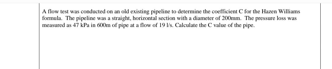 A flow test was conducted on an old existing pipeline to determine the coefficient C for the Hazen Williams
formula. The pipeline was a straight, horizontal section with a diameter of 200mm. The pressure loss was
measured as 47 kPa in 600m of pipe at a flow of 19 1/s. Calculate the C value of the pipe.