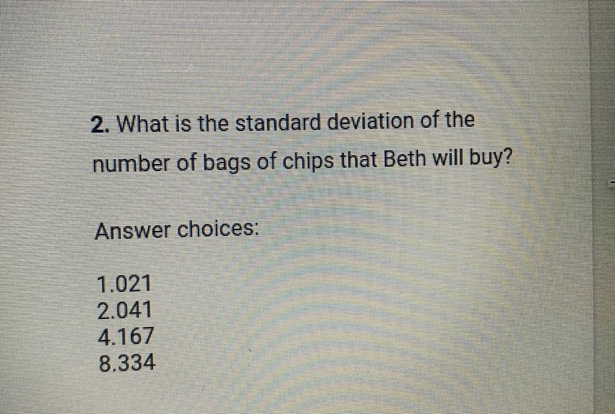2. What is the standard deviation of the
number of bags of chips that Beth will buy?
Answer choices:
1.021
2.041
4.167
8.334