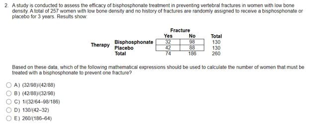 00000
2. A study is conducted to assess the efficacy of bisphosphonate treatment in preventing vertebral fractures in women with low bone
density. A total of 257 women with low bone density and no history of fractures are randomly assigned to receive a bisphosphonate or
placebo for 3 years. Results show:
Fracture
Yes
No
Total
Therapy
Bisphosphonate
Placebo
Total
32
98
130
42
88
130
74
186
260
Based on these data, which of the following mathematical expressions should be used to calculate the number of women that must be
treated with a bisphosphonate to prevent one fracture?
A) (32/98)/(42/88)
B) (42/88)/(32/98)
C) 1/(32/64-98/186)
D) 130/(42-32)
E) 260/(186-64)