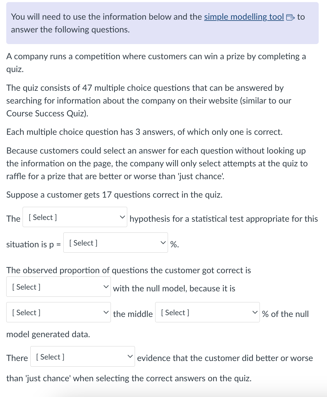 You will need to use the information below and the simple modelling tool >>> to
answer the following questions.
A company runs a competition where customers can win a prize by completing a
quiz.
The quiz consists of 47 multiple choice questions that can be answered by
searching for information about the company on their website (similar to our
Course Success Quiz).
Each multiple choice question has 3 answers, of which only one is correct.
Because customers could select an answer for each question without looking up
the information on the page, the company will only select attempts at the quiz to
raffle for a prize that are better or worse than 'just chance'.
Suppose a customer gets 17 questions correct in the quiz.
The [Select]
hypothesis for a statistical test appropriate for this
%.
situation is p = [Select]
The observed proportion of questions the customer got correct is
[Select]
with the null model, because it is
[Select]
the middle [Select]
% of the null
model generated data.
There [Select]
evidence that the customer did better or worse
than 'just chance' when selecting the correct answers on the quiz.