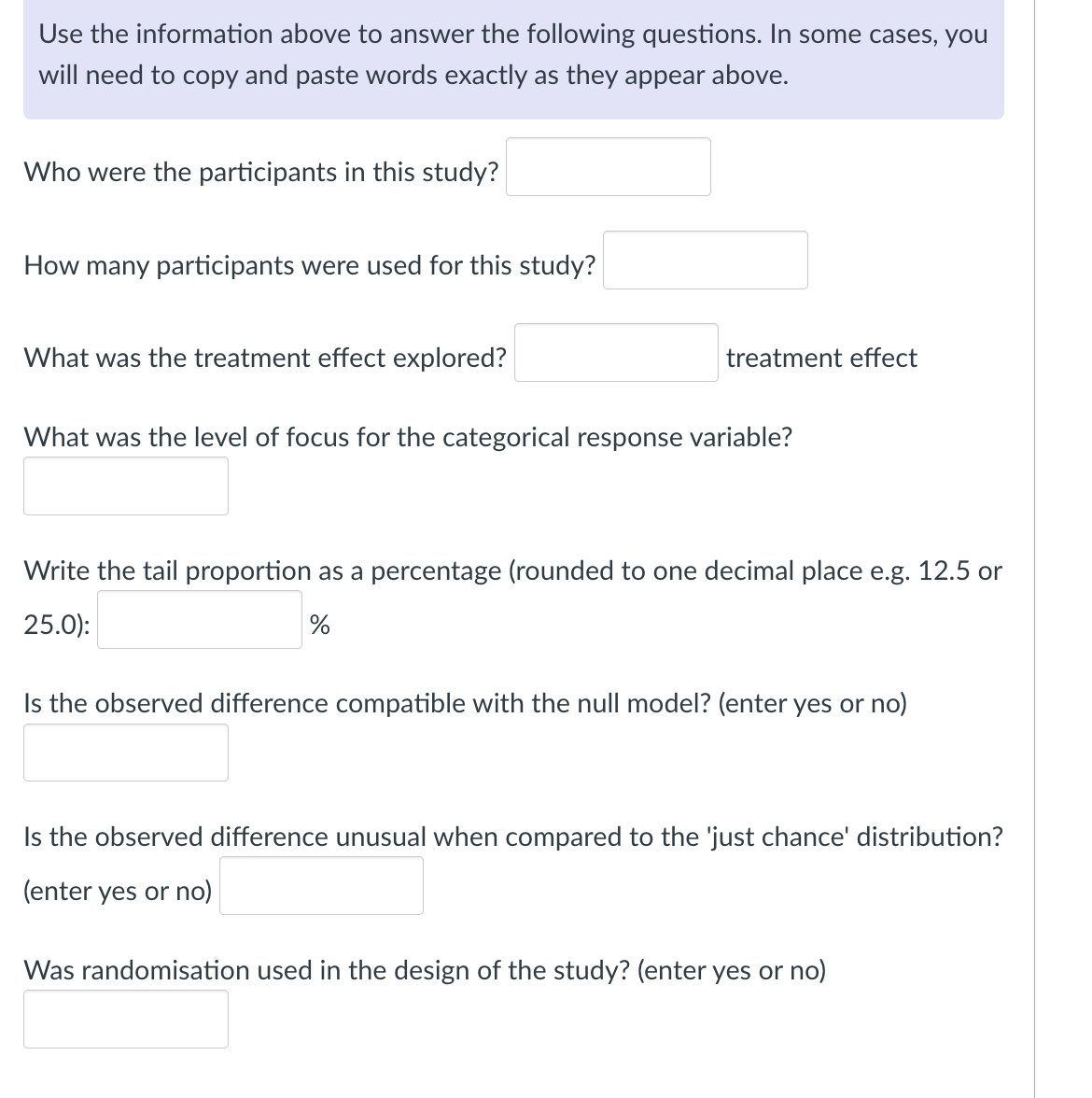 Use the information above to answer the following questions. In some cases, you
will need to copy and paste words exactly as they appear above.
Who were the participants in this study?
How many participants were used for this study?
What was the treatment effect explored?
treatment effect
What was the level of focus for the categorical response variable?
Write the tail proportion as a percentage (rounded to one decimal place e.g. 12.5 or
25.0):
%
Is the observed difference compatible with the null model? (enter yes or no)
Is the observed difference unusual when compared to the 'just chance' distribution?
(enter yes or no)
Was randomisation used in the design of the study? (enter yes or no)
