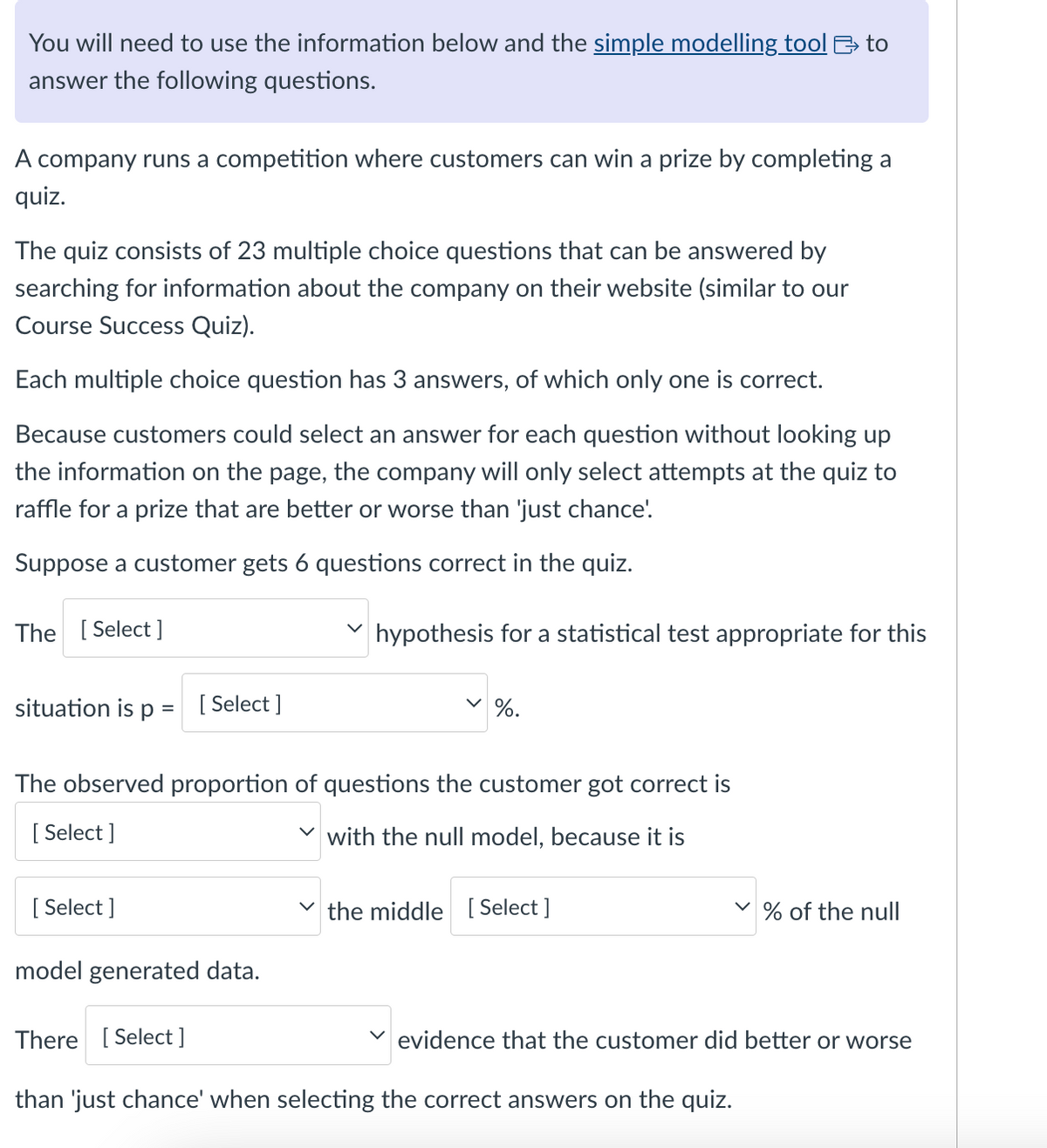 You will need to use the information below and the simple modelling tool to
answer the following questions.
A company runs a competition where customers can win a prize by completing a
quiz.
The quiz consists of 23 multiple choice questions that can be answered by
searching for information about the company on their website (similar to our
Course Success Quiz).
Each multiple choice question has 3 answers, of which only one is correct.
Because customers could select an answer for each question without looking up
the information on the page, the company will only select attempts at the quiz to
raffle for a prize that are better or worse than 'just chance'.
Suppose a customer gets 6 questions correct in the quiz.
The [Select]
✓ hypothesis for a statistical test appropriate for this
%.
situation is p = [Select]
The observed proportion of questions the customer got correct is
[Select]
with the null model, because it is
[Select]
✓ the middle [Select]
model generated data.
There [Select]
✓
% of the null
evidence that the customer did better or worse
than 'just chance' when selecting the correct answers on the quiz.