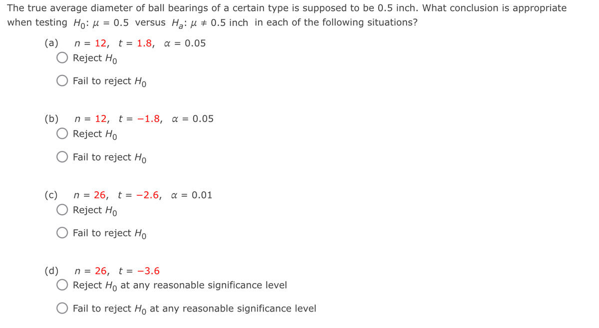 The true average diameter of ball bearings of a certain type is supposed to be 0.5 inch. What conclusion is appropriate
when testing Ho: μ = 0.5 versus Ha: 0.5 inch in each of the following situations?
(a)
=
n = 12, t 1.8, α = 0.05
Reject Ho
Fail to reject Ho
(b)
(c)
(d)
n = 12, t = -1.8, α = 0.05
Reject Ho
Fail to reject Ho
26, t -2.6, a = 0.01
Reject Ho
Fail to reject Ho
n = 26, t = -3.6
Reject Ho at any reasonable significance level
Fail to reject Ho at any reasonable significance level