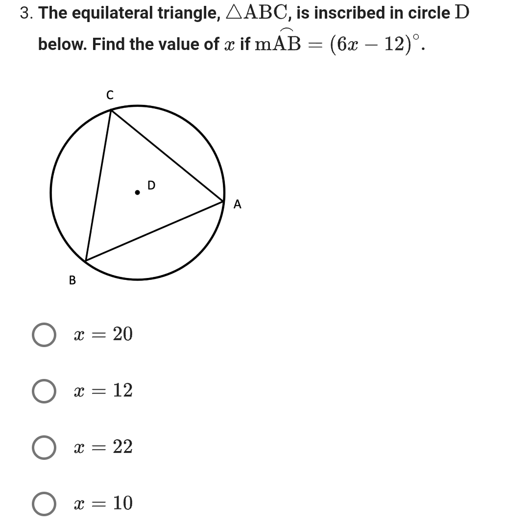 3. The equilateral triangle, AABC, is inscribed in circle D
below. Find the value of x if mAB
(6x – 12)°.
B
C
X = 20
x = 12
X
= 22
x = 10
D
A
-