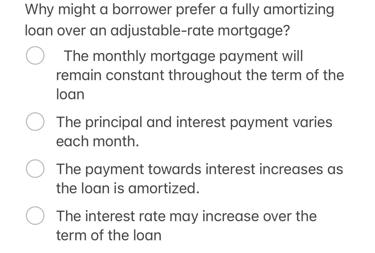 Why might a borrower prefer a fully amortizing
loan over an adjustable-rate mortgage?
О
The monthly mortgage payment will
remain constant throughout the term of the
loan
The principal and interest payment varies
each month.
The payment towards interest increases as
the loan is amortized.
The interest rate may increase over the
term of the loan
