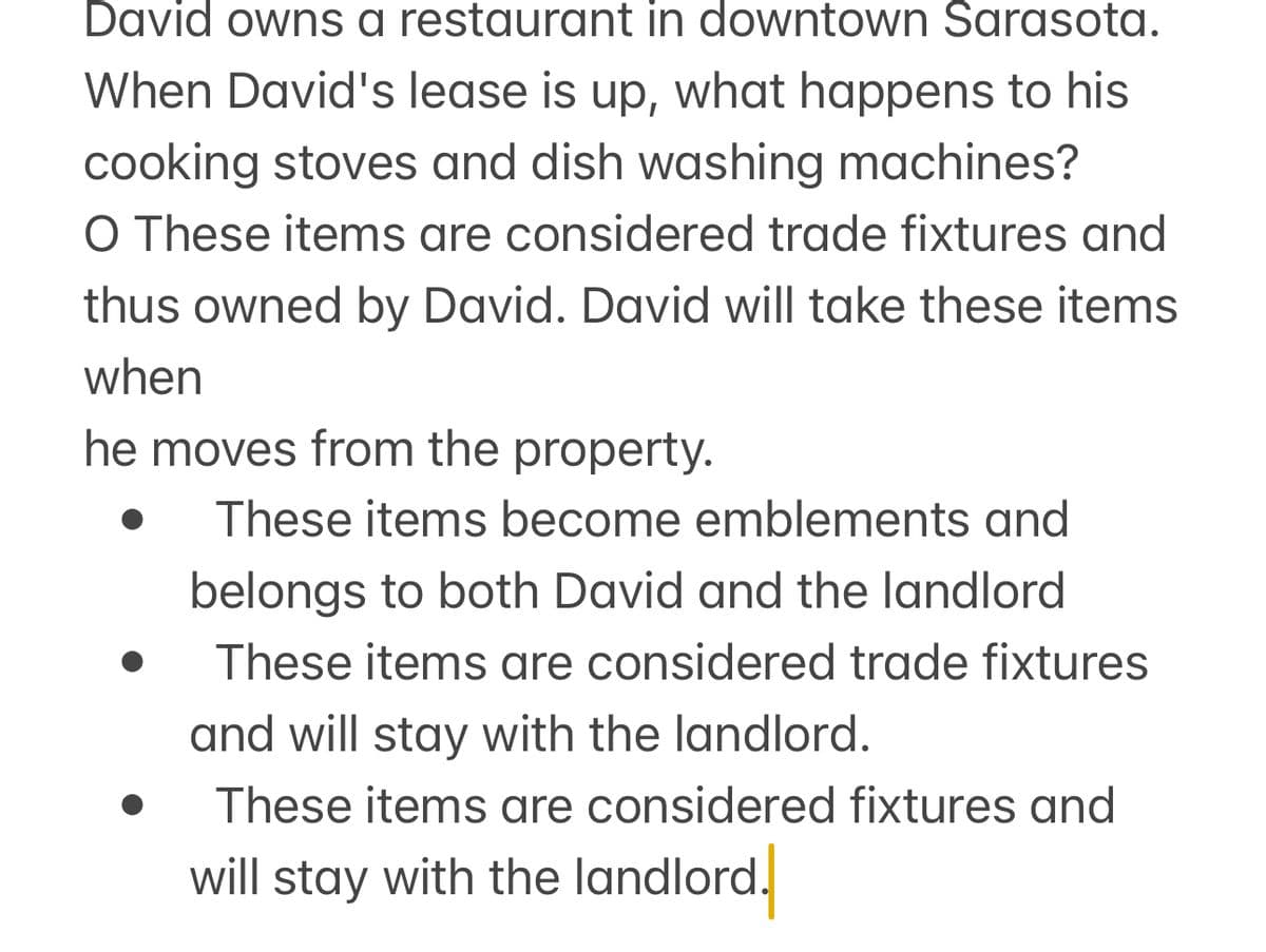 David owns a restaurant in downtown Sarasota.
When David's lease is up, what happens to his
cooking stoves and dish washing machines?
O These items are considered trade fixtures and
thus owned by David. David will take these items
when
he moves from the property.
These items become emblements and
belongs to both David and the landlord
These items are considered trade fixtures
and will stay with the landlord.
These items are considered fixtures and
will stay with the landlord.