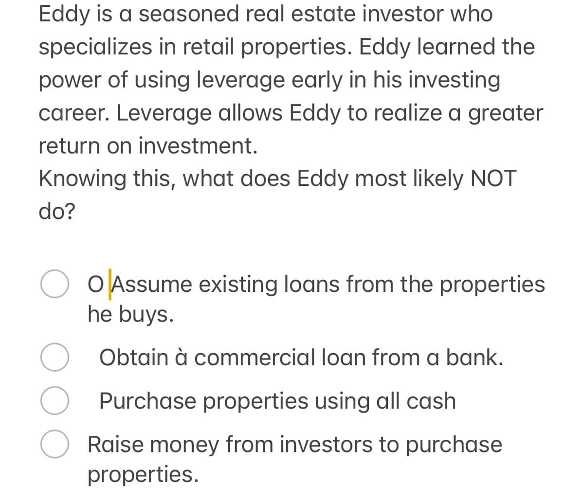 Eddy is a seasoned real estate investor who
specializes in retail properties. Eddy learned the
power of using leverage early in his investing
career. Leverage allows Eddy to realize a greater
return on investment.
Knowing this, what does Eddy most likely NOT
do?
○ ○ Assume existing loans from the properties
he buys.
Obtain à commercial loan from a bank.
Purchase properties using all cash
Raise money from investors to purchase
properties.