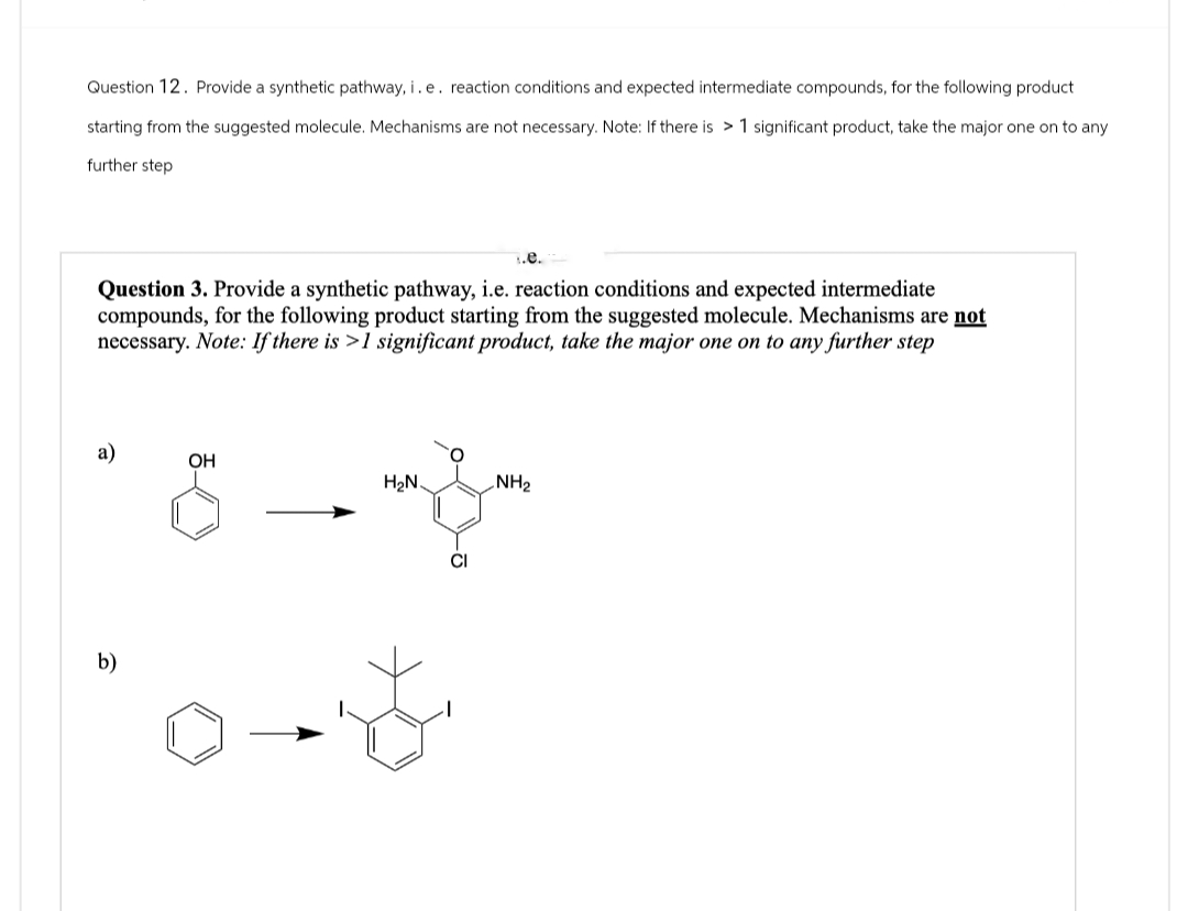 Question 12. Provide a synthetic pathway, i. e. reaction conditions and expected intermediate compounds, for the following product
starting from the suggested molecule. Mechanisms are not necessary. Note: If there is >1 significant product, take the major one on to any
further step
.e.
Question 3. Provide a synthetic pathway, i.e. reaction conditions and expected intermediate
compounds, for the following product starting from the suggested molecule. Mechanisms are not
necessary. Note: If there is >1 significant product, take the major one on to any further step
a)
OH
H₂N
NH2
b)
CI