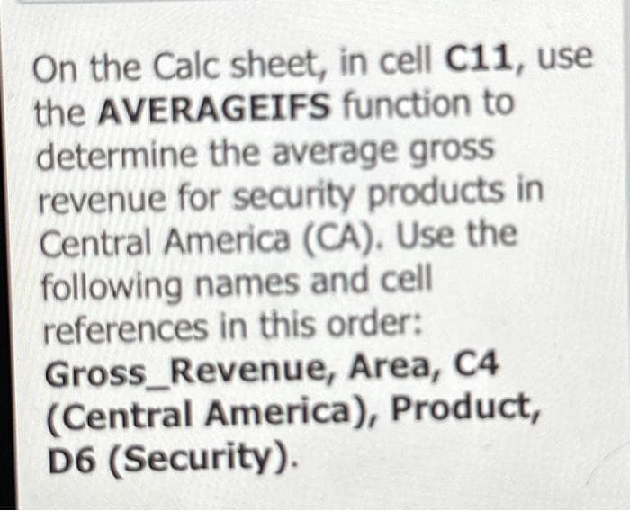 On the Calc sheet, in cell C11, use
the AVERAGEIFS function to
determine the average gross
revenue for security products in
Central America (CA). Use the
following names and cell
references in this order:
Gross_Revenue, Area, C4
(Central America), Product,
D6 (Security).