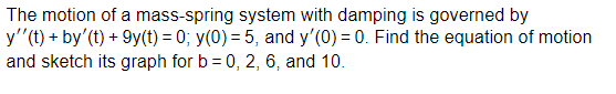 The motion of a mass-spring system with damping is governed by
y''(t) + by' (t) +9y(t) = 0; y(0) = 5, and y'(0) = 0. Find the equation of motion
and sketch its graph for b = 0, 2, 6, and 10.