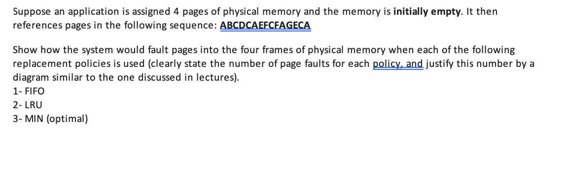Suppose an application is assigned 4 pages of physical memory and the memory is initially empty. It then
references pages in the following sequence: ABCDCAEFCFAGECA
Show how the system would fault pages into the four frames of physical memory when each of the following
replacement policies is used (clearly state the number of page faults for each policy, and justify this number by a
diagram similar to the one discussed in lectures).
1- FIFO
2- LRU
3- MIN (optimal)
