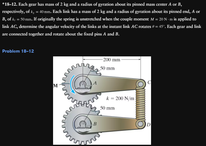 *18-12. Each gear has mass of 2 kg and a radius of gyration about its pinned mass center A or B,
respectively, of k = 40 mm. Each link has a mass of 2 kg and a radius of gyration about its pinned end, A or
B, of k = 50mm. If originally the spring is unstretched when the couple moment M = 20 N·m is applied to
link AC, determine the angular velocity of the links at the instant link AC rotates 0 = 45°. Each gear and link
are connected together and rotate about the fixed pins A and B.
Problem 18-12
M
B
200 mm-
50 mm
k = 200 N/m
50 mm
D