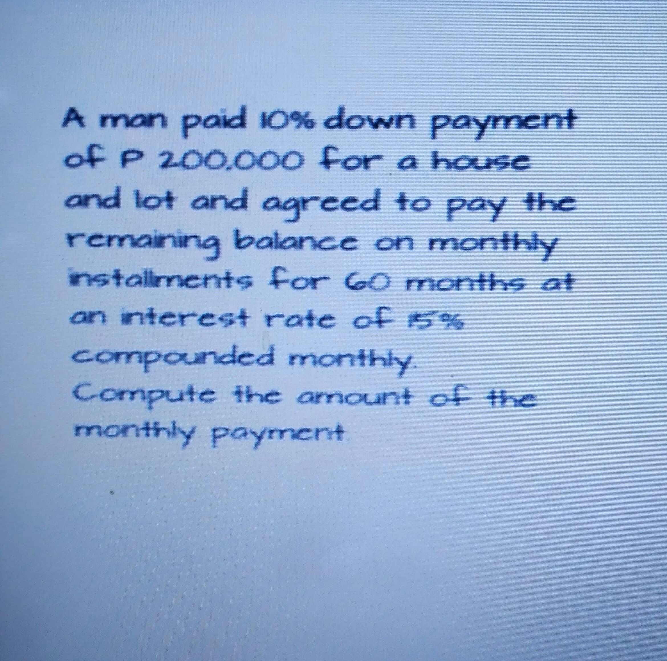 A man paid 10% down payment
of P 200.000 for a house
and lot and agreed to pay the
remaining balance on monthly
installments for 60 months at
an interest rate of 15%
compounded monthly.
Compute the amount of the
monthly payment.
