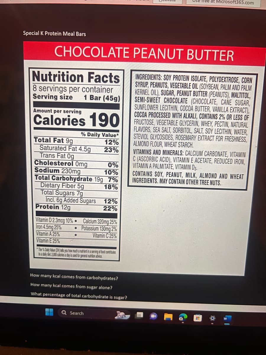 Special K Protein Meal Bars
CHOCOLATE PEANUT BUTTER
Nutrition Facts
8 servings per container
Serving size 1 Bar (45g)
Amount per serving
Calories 190
Total Fat 9g
Saturated Fat 4.5g
Trans Fat Og
Cholesterol Omg
% Daily Value*
12%
23%
0%
Sodium 230mg
10%
Total Carbohydrate 19g 7%
18%
Dietary Fiber 5g
Total Sugars 7g
Incl. 6g Added Sugars
Protein 12g
Vitamin D 2.3mcg 10%.
Iron 4.5mg 25%
Vitamin A 25%
Vitamin E 25%
12%
22%
Calcium 320mg 25%
• Potassium 130mg 2%
Vitamin C 25%
The % Daily Value (DV) tells you how much a nutrient in a serving of food contributes
to a daily diet. 2,000 calories a day is used for general nutrition advice.
How many kcal comes from carbohydrates?
How many kcal comes from sugar alone?
What percentage of total carbohydrate is sugar?
Q Search
Use free at Microsoft365.com
INGREDIENTS: SOY PROTEIN ISOLATE, POLYDEXTROSE, CORN
SYRUP, PEANUTS, VEGETABLE OIL (SOYBEAN, PALM AND PALM
KERNEL OIL), SUGAR, PEANUT BUTTER (PEANUTS), MALTITOL,
SEMI-SWEET CHOCOLATE (CHOCOLATE, CANE SUGAR,
SUNFLOWER LECITHIN, COCOA BUTTER, VANILLA EXTRACT),
COCOA PROCESSED WITH ALKALI, CONTAINS 2% OR LESS OF
FRUCTOSE, VEGETABLE GLYCERIN, WHEY, PECTIN, NATURAL
FLAVORS, SEA SALT, SORBITOL, SALT, SOY LECITHIN, WATER,
STEVIOL GLYCOSIDES, ROSEMARY EXTRACT FOR FRESHNESS,
ALMOND FLOUR, WHEAT STARCH.
VITAMINS AND MINERALS: CALCIUM CARBONATE, VITAMIN
C (ASCORBIC ACID), VITAMIN E ACETATE, REDUCED IRON,
VITAMIN A PALMITATE, VITAMIN D3.
CONTAINS SOY, PEANUT, MILK, ALMOND AND WHEAT
INGREDIENTS. MAY CONTAIN OTHER TREE NUTS.
