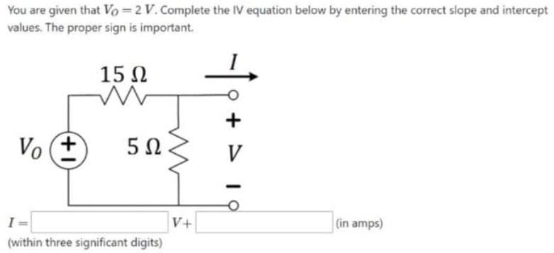 You are given that Vo=2 V. Complete the IV equation below by entering the correct slope and intercept
values. The proper sign is important.
15 Ω
Vo+ 5Ω
(within three significant digits)
V+
+
V
(in amps)