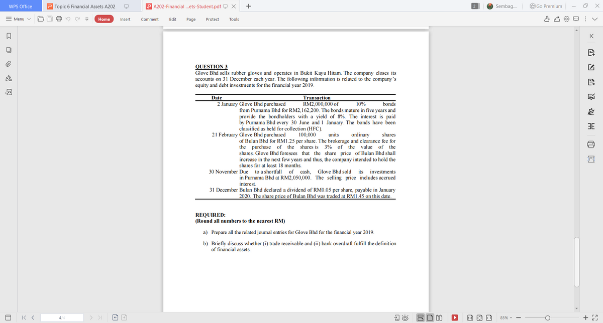 WPS Office
P Topic 6 Financial Assets A202
P A202-Financial .ets-Student.pdf Q X
+
Sembag.
O Go Premium
= Menu v
Home
Insert
Comment
Edit
Page
Protect
Tools
IK
QUESTION 3
Glove Bhd sells rubber gloves and operates in Bukit Kayu Hitam. The company closes its
accounts on 31 December each year. The following information is related to the company's
equity and debt investments for the financial year 2019.
Date
Transaction
2 January Glove Bhd purchased
bonds
RM2,000,000 of
from Purnama Bhd for RM2,162,200. The bonds mature in five years and
10%
provide the bondholders with a yield of 8%. The interest is paid
by Purnama Bhd every 30 June and 1 January. The bonds have been
classified as held for collection (HFC).
3E
21 February Glove Bhd purchased
100,000
units
ordinary
shares
of Bulan Bhd for RM1.25 per share. The brokerage and clearance fee for
the purchase of the shares is 3% of the value of the
shares. Glove Bhd foresees that the share price of Bulan Bhd shall
increase in the next few years and thus, the company intended to hold the
shares for at least 18 months.
30 November Due
to a shortfall
of cash,
Glove Bhd sold
its
investments
in Purnama Bhd at RM2,050,000. The selling price includes accrued
interest.
31 December Bulan Bhd declared a dividend of RM0.05 per share, payable in January
2020. The share price of Bulan Bhd was traded at RM1.45 on this date.
REQUIRED:
(Round all numbers to the nearest RM)
a) Prepare all the related journal entries for Glove Bhd for the financial year 2019.
b) Briefly discuss whether (i) trade receivable and (ii) bank overdraft fulfill the definition
of financial assets.
4/4
> >I
80 00
85% -
>
