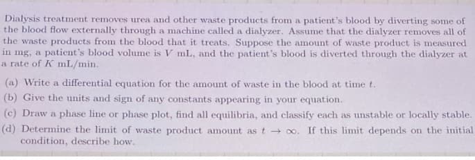 Dialysis treatment removes urea and other waste products from a patient's blood by diverting some of
the blood flow externally through a machine called a dialyzer. Assume that the dialyzer removes all of
the waste products from the blood that it treats. Suppose the amount of waste product is measured
in mg, a patient's blood volume is V mL, and the patient's blood is diverted through the dialyzer at
a rate of K mL/min.
(a) Write a differential equation for the amount of waste in the blood at time t.
(b) Give the units and sign of any constants appearing in your equation.
(c) Draw a phase line or phase plot, find all equilibria, and classify each as unstable or locally stable.
(d) Determine the limit of waste product amount as t oo. If this limit depends on the initial
condition, describe how.
