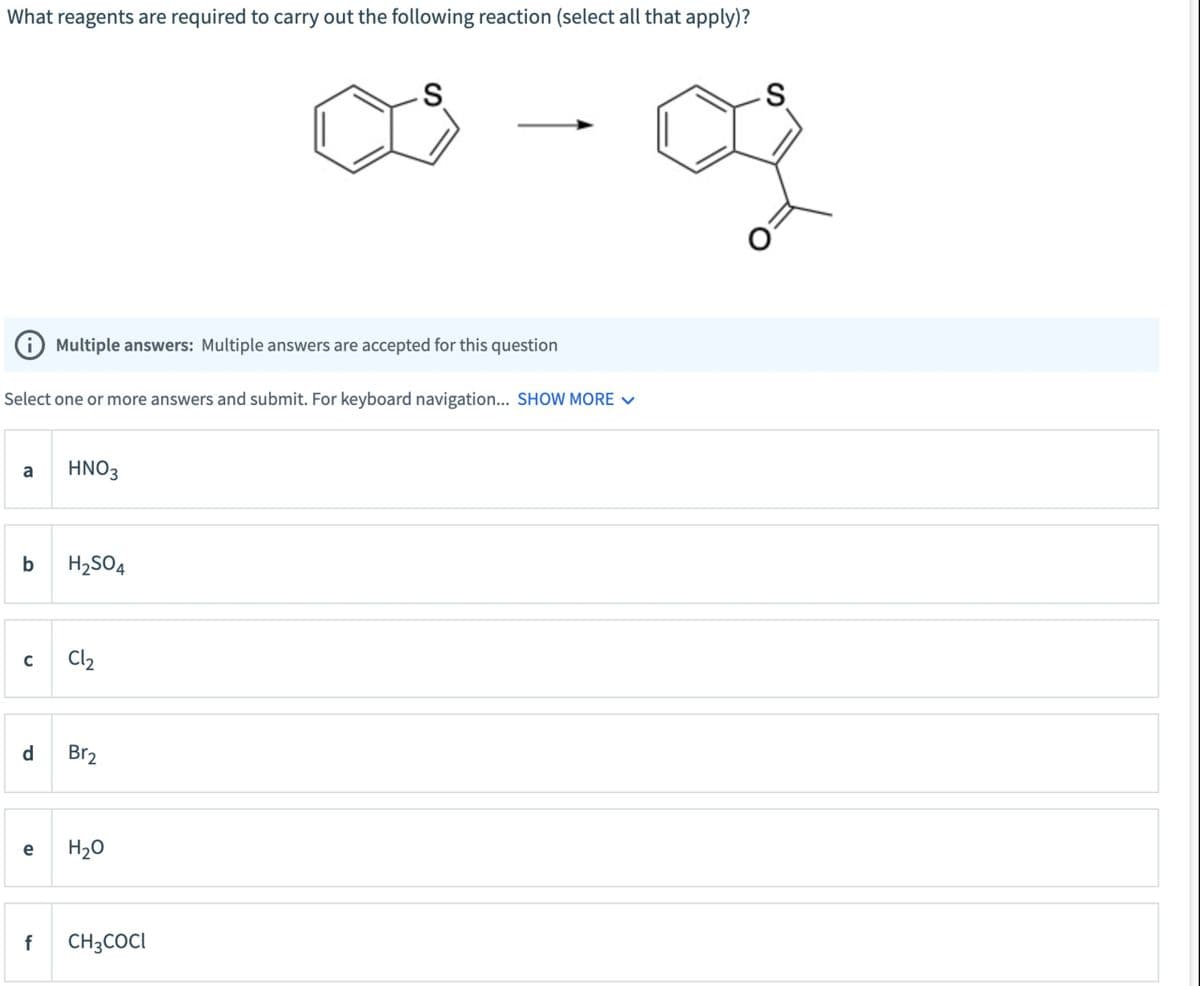 What reagents are required to carry out the following reaction (select all that apply)?
i Multiple answers: Multiple answers are accepted for this question
Select one or more answers and submit. For keyboard navigation... SHOW MORE
a
HNO3
b
H2SO4
C
Cl₂
d
Br₂
e
f
H₂O
CH3COCI
S
