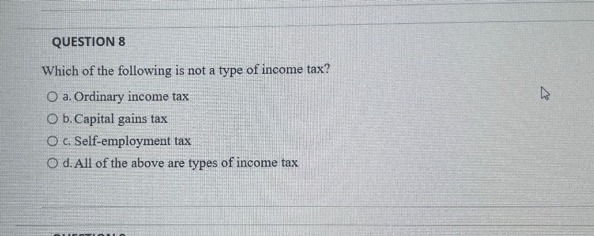 QUESTION 8
Which of the following is not a type of income tax?
O a. Ordinary income tax
O b. Capital gains tax
O c. Self-employment tax
O d. All of the above are types of income tax