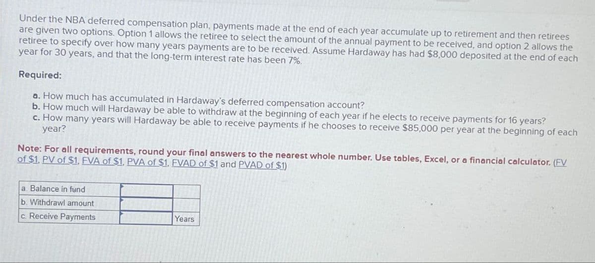 Under the NBA deferred compensation plan, payments made at the end of each year accumulate up to retirement and then retirees
are given two options. Option 1 allows the retiree to select the amount of the annual payment to be received, and option 2 allows the
retiree to specify over how many years payments are to be received. Assume Hardaway has had $8,000 deposited at the end of each
year for 30 years, and that the long-term interest rate has been 7%.
Required:
a. How much has accumulated in Hardaway's deferred compensation account?
b. How much will Hardaway be able to withdraw at the beginning of each year if he elects to receive payments for 16 years?
c. How many years will Hardaway be able to receive payments if he chooses to receive $85,000 per year at the beginning of each
year?
Note: For all requirements, round your final answers to the nearest whole number. Use tables, Excel, or a financial calculator. (FV
of $1. PV of $1. EVA of $1, PVA of $1. EVAD of $1 and PVAD of $1)
a. Balance in fund
b. Withdrawl amount
c. Receive Payments
Years