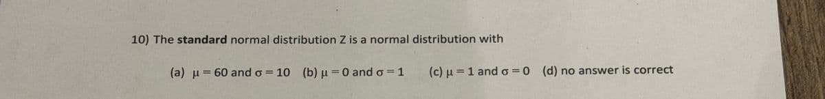 10) The standard normal distribution Z is a normal distribution with
(a) =60 and σ = 10 (b) μ = 0 and σ = 1
(c) μ 1 and σ = 0 (d) no answer is correct
