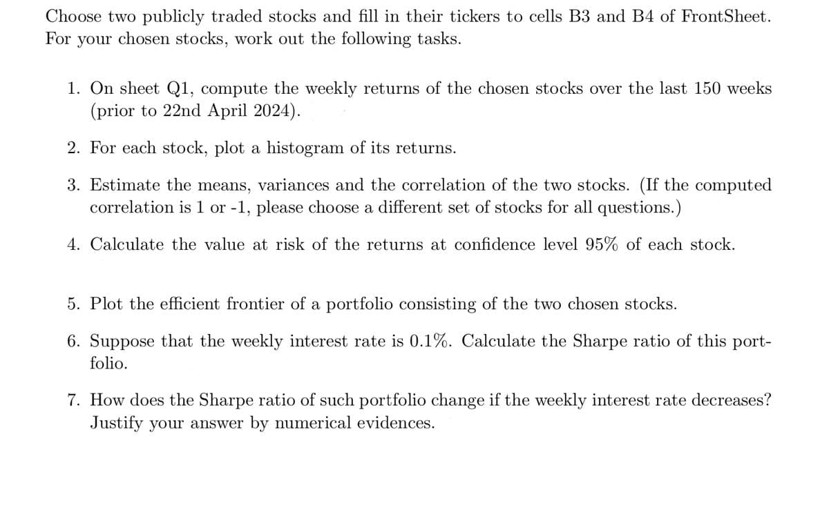 Choose two publicly traded stocks and fill in their tickers to cells B3 and B4 of FrontSheet.
For your chosen stocks, work out the following tasks.
1. On sheet Q1, compute the weekly returns of the chosen stocks over the last 150 weeks
(prior to 22nd April 2024).
2. For each stock, plot a histogram of its returns.
3. Estimate the means, variances and the correlation of the two stocks. (If the computed
correlation is 1 or -1, please choose a different set of stocks for all questions.)
4. Calculate the value at risk of the returns at confidence level 95% of each stock.
5. Plot the efficient frontier of a portfolio consisting of the two chosen stocks.
6. Suppose that the weekly interest rate is 0.1%. Calculate the Sharpe ratio of this port-
folio.
7. How does the Sharpe ratio of such portfolio change if the weekly interest rate decreases?
Justify your answer by numerical evidences.