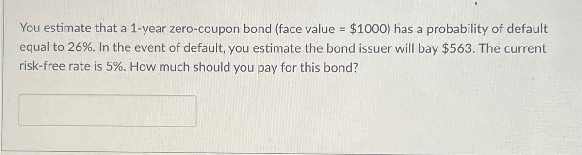 You estimate that a 1-year zero-coupon bond (face value = $1000) has a probability of default
equal to 26%. In the event of default, you estimate the bond issuer will bay $563. The current
risk-free rate is 5%. How much should you pay for this bond?
