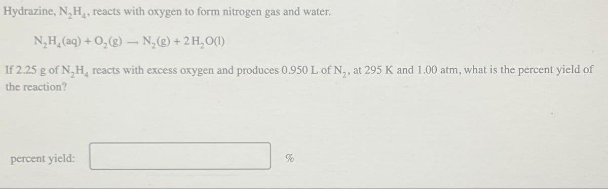 Hydrazine, N,H,, reacts with oxygen to form nitrogen gas and water.
N₂H(aq) + O2(g) → N₂(g) + 2H2O(1)
If 2.25 g of N₂H, reacts with excess oxygen and produces 0.950 L of N2, at 295 K and 1.00 atm, what is the percent yield of
the reaction?
percent yield:
%