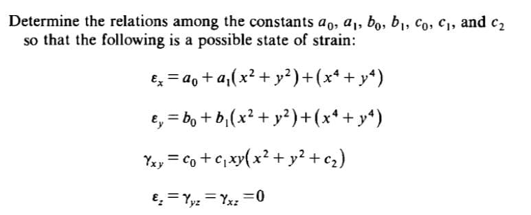 Determine the relations among the constants ao, a1, bo, b1, Co, C1, and c2
so that the following is a possible state of strain:
Ex = ao + a,(x² + y²)+(x*+ y*)
e, = bo + b,(x² + y²)+(x* + y*)
Yay = co + c, xy(x² + y² + c2)
€, = Yyz = Yxz =0
