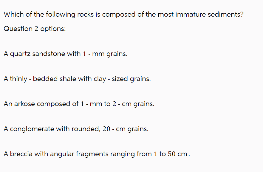 Which of the following rocks is composed of the most immature sediments?
Question 2 options:
A quartz sandstone with 1 - mm grains.
A thinly - bedded shale with clay - sized grains.
An arkose composed of 1 - mm to 2 - cm grains.
A conglomerate with rounded, 20 - cm grains.
A breccia with angular fragments ranging from 1 to 50 cm.