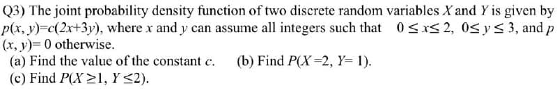 Q3) The joint probability density function of two discrete random variables X and Y is given by
p(x, y)%3Dc(2x+3y), where x and y can assume all integers such that 0sxS 2, 0S ys 3, and p
(x, y)= 0 otherwise.
(a) Find the value of the constant c.
(c) Find P(X >l, Y <2).
(b) Find P(X=2, Y= 1).
