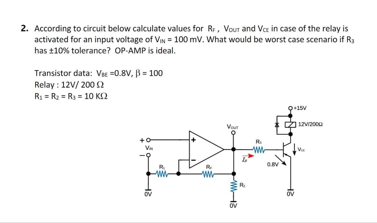2. According to circuit below calculate values for RF, VOUT and VCE in case of the relay is
activated for an input voltage of VIN = 100 mV. What would be worst case scenario if R3
has ±10% tolerance? OP-AMP is ideal.
Transistor data: VBE =0.8V, ẞ = 100
Relay 12V/200
R1 R2 R3 = 10 KQ
=
=
-0+
OV
2H
VIN
R1
ww
RF
ww
VOUT
WW-13
OV
R₂
R3
ww
0.8V
OV
2H
Q+15V
☑ 12V/2009
VCE