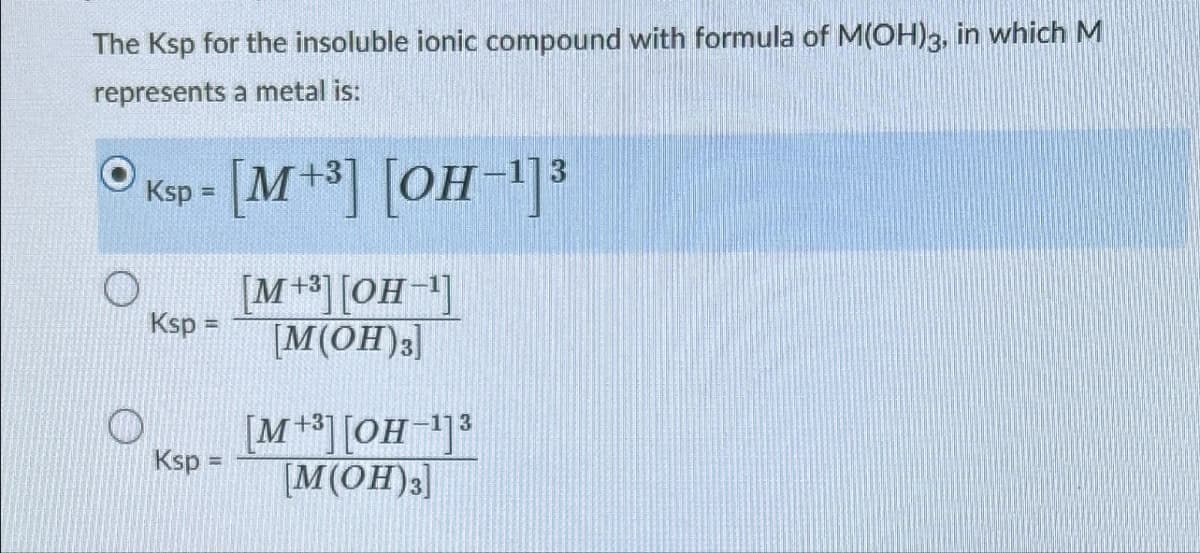 The Ksp for the insoluble ionic compound with formula of M(OH)3, in which M
represents a metal is:
Ksp = [M+³] [OH−1]3
[M+3][OH-]
Ksp =
[M(OH)3]
Ksp =
+31
[M+³] [OH-] 3
[M(OH)3]