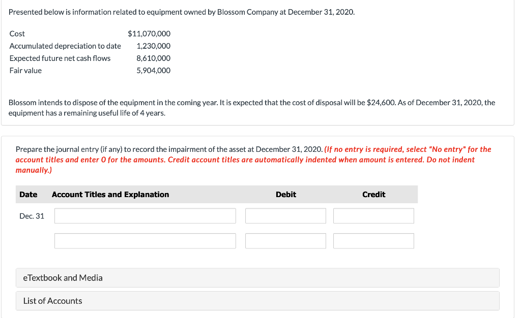 Presented below is information related to equipment owned by Blossom Company at December 31, 2020.
Cost
Accumulated depreciation to date
Expected future net cash flows
Fair value
Blossom intends to dispose of the equipment in the coming year. It is expected that the cost of disposal will be $24,600. As of December 31, 2020, the
equipment has a remaining useful life of 4 years.
Prepare the journal entry (if any) to record the impairment of the asset at December 31, 2020. (If no entry is required, select "No entry" for the
account titles and enter O for the amounts. Credit account titles are automatically indented when amount is entered. Do not indent
manually.)
$11,070,000
1,230,000
8,610,000
5,904,000
Date Account Titles and Explanation
Dec. 31
eTextbook and Media
List of Accounts
Debit
Credit
